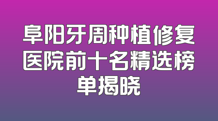 阜阳牙周种植修复医院前十名精选榜单揭晓