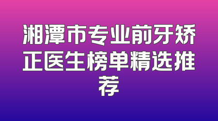 湘潭市专业前牙矫正医生榜单精选推荐