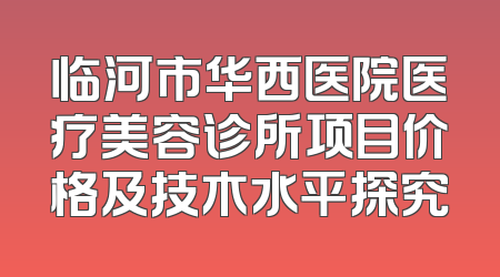临河市华西医院医疗美容诊所项目价格及技木水平探究