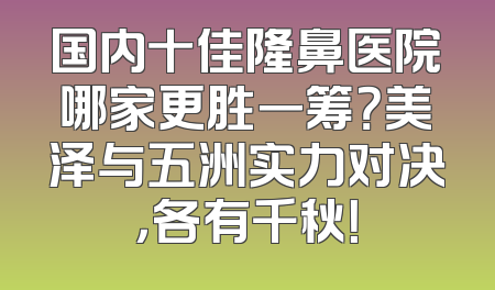 国内十佳隆鼻医院哪家更胜一筹？美泽与五洲实力对决，各有千秋！