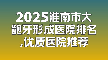 2025淮南市大龅牙形成医院排名，优质医院推荐
