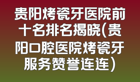 贵阳烤瓷牙医院前十名排名揭晓（贵阳口腔医院烤瓷牙服务赞誉连连）
