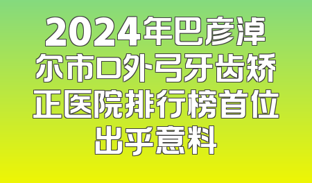 2024年巴彦淖尔市口外弓牙齿矫正医院排行榜首位出乎意料
