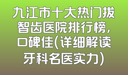 九江市十大热门拔智齿医院排行榜，口碑佳（详细解读牙科名医实力）