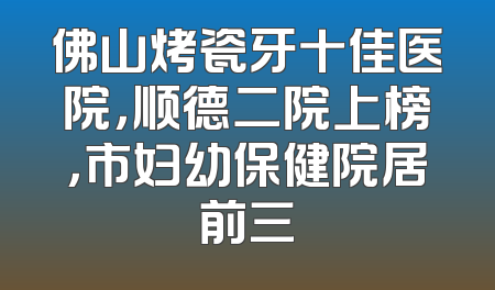 佛山烤瓷牙十佳医院，顺德二院上榜，市妇幼保健院居前三