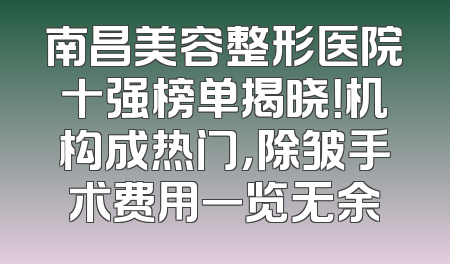 南昌美容整形医院十强榜单揭晓！机构成热门，除皱手术费用一览无余