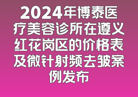 2024年博泰医疗美容诊所在遵义红花岗区的价格表及微针射频去皱案例发布