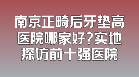 南京正畸后牙垫高医院哪家好？实地探访前十强医院