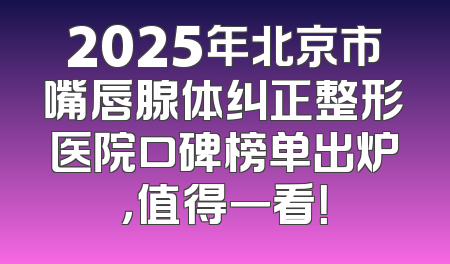 2025年北京市嘴唇腺体纠正整形医院口碑榜单出炉，值得一看！