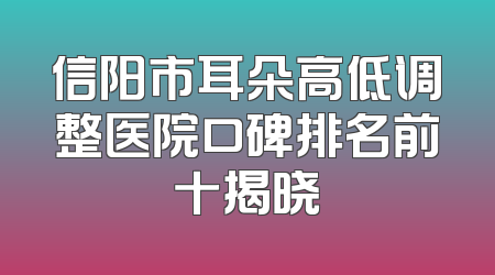 信阳市耳朵高低调整医院口碑排名前十揭晓