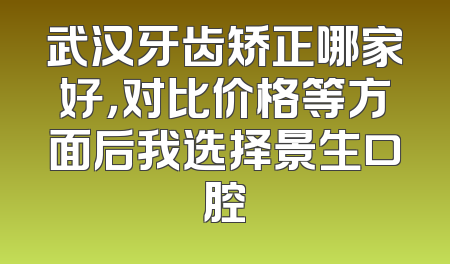 武汉牙齿矫正哪家好，对比价格等方面后我选择景生口腔
