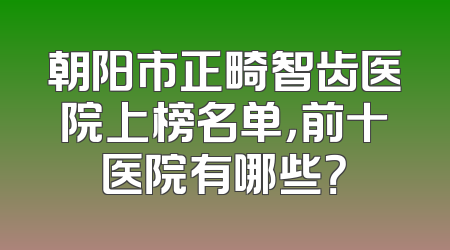 朝阳市正畸智齿医院上榜名单，前十医院有哪些？