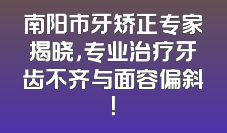 南阳市牙矫正专家揭晓，专业治疗牙齿不齐与面容偏斜！
