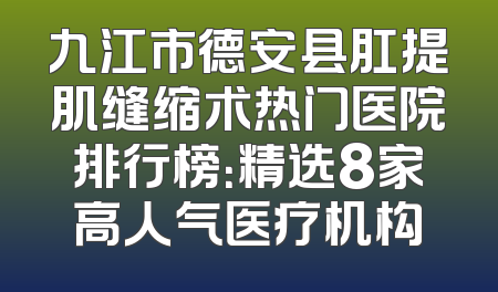 九江市德安县肛提肌缝缩术热门医院排行榜：精选8家高人气医疗机构