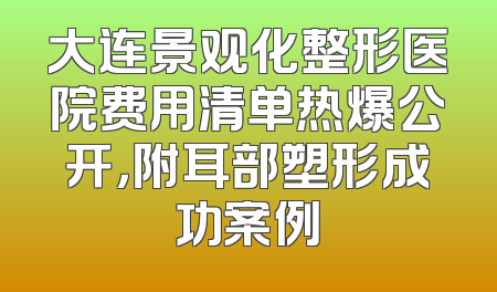 大连景观化整形医院费用清单热爆公开，附耳部塑形成功案例