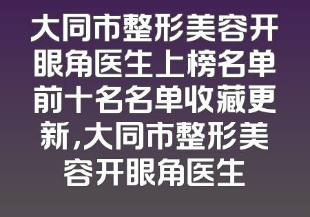 大同市整形美容开眼角医生上榜名单前十名名单收藏更新，大同市整形美容开眼角医生