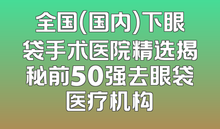 全国（国内）下眼袋手术医院精选揭秘前50强去眼袋医疗机构