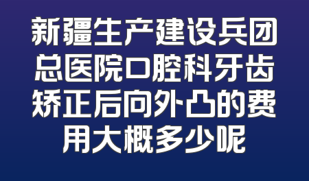 新疆生产建设兵团总医院口腔科牙齿矫正后向外凸的费用大概多少呢