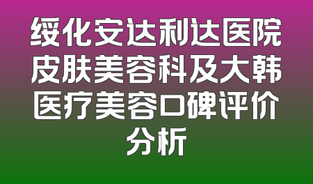 绥化安达利达医院皮肤美容科及大韩医疗美容口碑评价分析