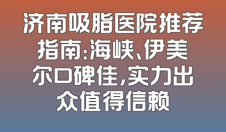济南吸脂医院推荐指南：海峡、伊美尔口碑佳，实力出众值得信赖