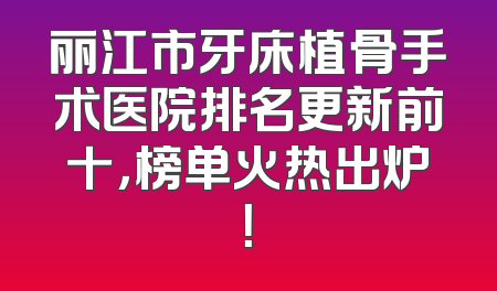 丽江市牙床植骨手术医院排名更新前十，榜单火热出炉！