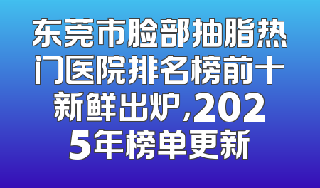 东莞市脸部抽脂热门医院排名榜前十新鲜出炉，2025年榜单更新