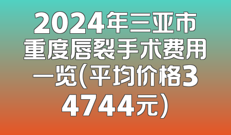 2024年三亚市重度唇裂手术费用一览（平均价格34744元）