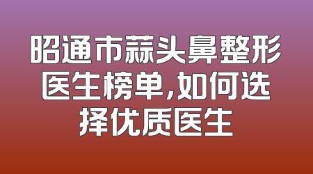 昭通市蒜头鼻整形医生榜单，如何选择优质医生