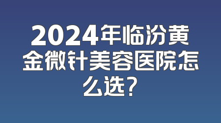 2024年临汾黄金微针美容医院怎么选？