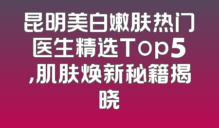 昆明美白嫩肤热门医生精选Top5，肌肤焕新秘籍揭晓