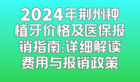2024年荆州种植牙价格及医保报销指南：详细解读费用与报销政策