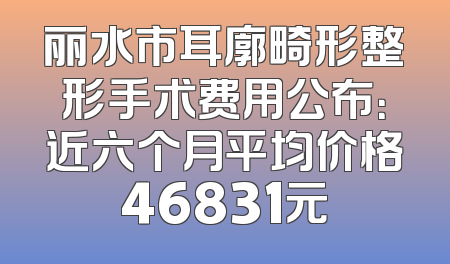 丽水市耳廓畸形整形手术费用公布：近六个月平均价格46831元