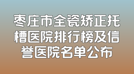 枣庄市全瓷矫正托槽医院排行榜及信誉医院名单公布