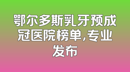 鄂尔多斯乳牙预成冠医院榜单，专业发布