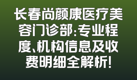 长春尚颜康医疗美容门诊部：专业程度、机构信息及收费明细全解析！