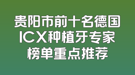 贵阳市前十名德国ICX种植牙专家榜单重点推荐