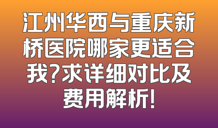 江州华西与重庆新桥医院哪家更适合我？求详细对比及费用解析！