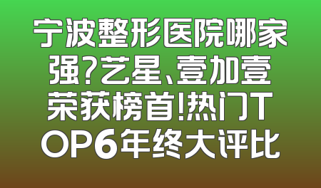 宁波整形医院哪家强？艺星、壹加壹荣获榜首！热门TOP6年终大评比