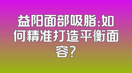 益阳面部吸脂：如何精准打造平衡面容？