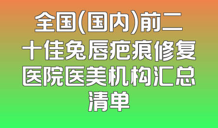 全国（国内）前二十佳兔唇疤痕修复医院医美机构汇总清单