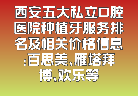 西安五大私立口腔医院种植牙服务排名及相关价格信息：百思美、雁塔拜博、欢乐等