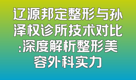 辽源邦定整形与孙泽权诊所技术对比：深度解析整形美容外科实力