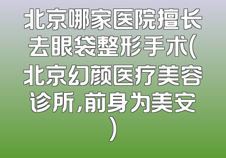 北京哪家医院擅长去眼袋整形手术（北京幻颜医疗美容诊所，前身为美安）