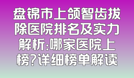 盘锦市上颌智齿拔除医院排名及实力解析：哪家医院上榜？详细榜单解读