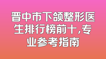 晋中市下颌整形医生排行榜前十，专业参考指南