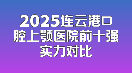 2025连云港口腔上颚医院前十强实力对比