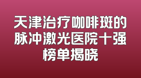 天津治疗咖啡斑的脉冲激光医院十强榜单揭晓