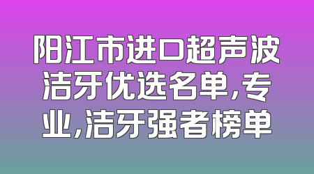 阳江市进口超声波洁牙优选名单，专业，洁牙强者榜单