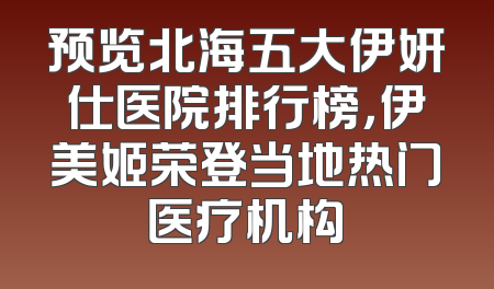 预览北海五大伊妍仕医院排行榜，伊美姬荣登当地热门医疗机构