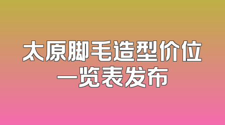 太原脚毛造型价位一览表发布